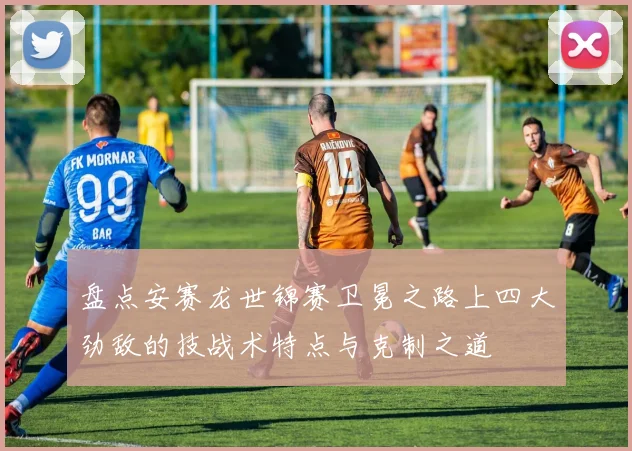 盘点安赛龙世锦赛卫冕之路上四大劲敌的技战术特点与克制之道