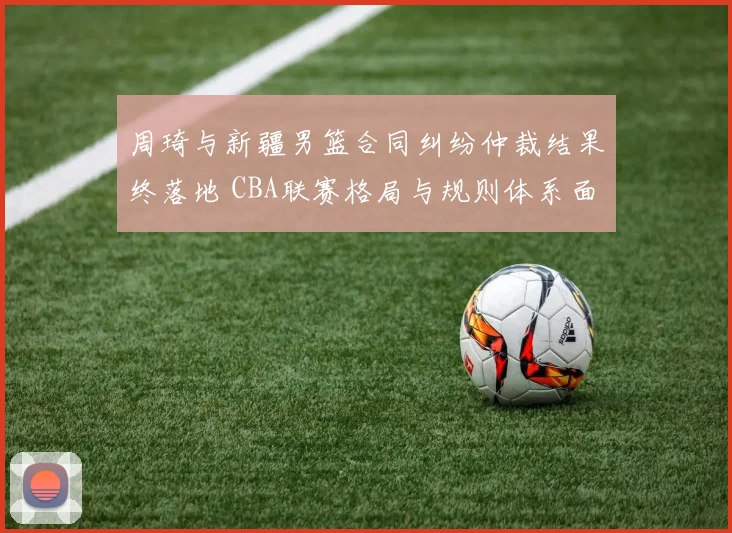 周琦与新疆男篮合同纠纷仲裁结果终落地 CBA联赛格局与规则体系面临重塑