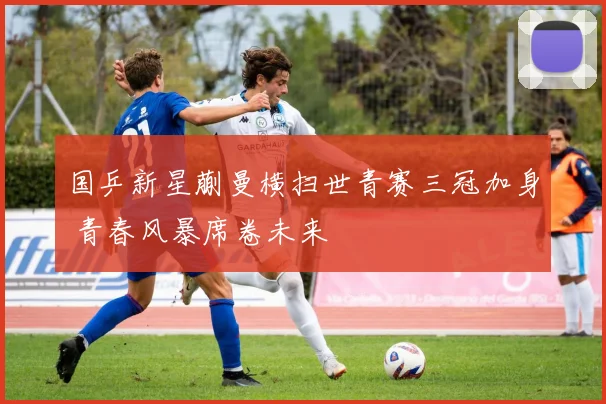 国乒新星蒯曼横扫世青赛三冠加身 青春风暴席卷未来