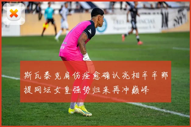 斯瓦泰克肩伤痊愈确认亮相辛辛那提网坛女皇强势归来再冲巅峰