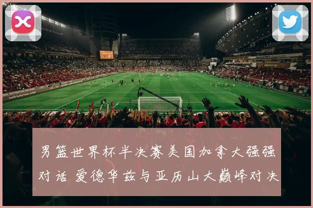 男篮世界杯半决赛美国加拿大强强对话 爱德华兹与亚历山大巅峰对决深度前瞻