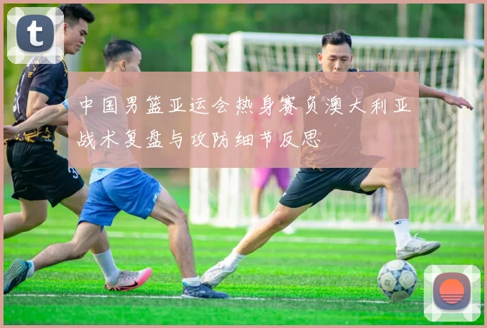 中国男篮亚运会热身赛负澳大利亚战术复盘与攻防细节反思