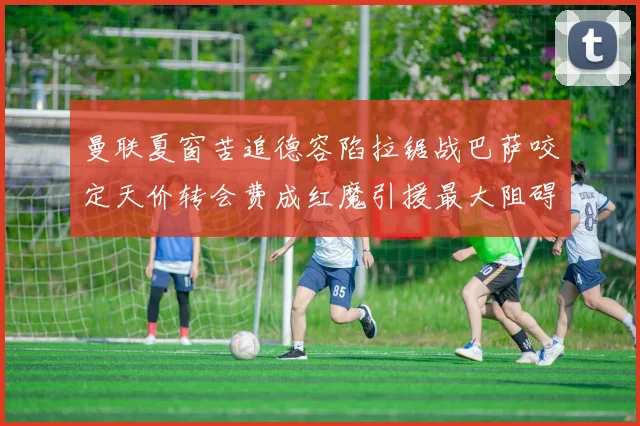 曼联夏窗苦追德容陷拉锯战巴萨咬定天价转会费成红魔引援最大阻碍