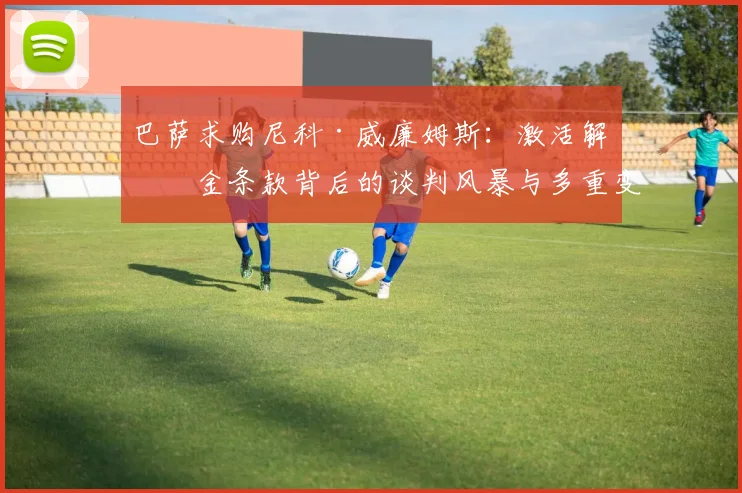 巴萨求购尼科·威廉姆斯：激活解约金条款背后的谈判风暴与多重变数