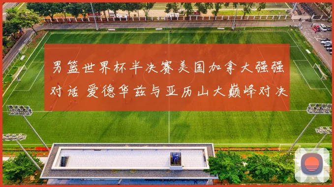 男篮世界杯半决赛美国加拿大强强对话 爱德华兹与亚历山大巅峰对决深度前瞻