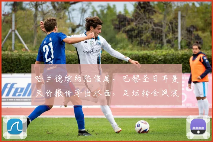 哈兰德续约陷僵局，巴黎圣日耳曼天价报价浮出水面，足坛转会风浪再起