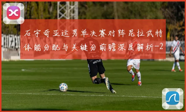 石宇奇亚运男单决赛对阵昆拉武特体能分配与关键分前瞻深度解析