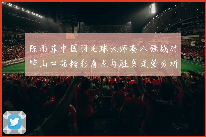 陈雨菲中国羽毛球大师赛八强战对阵山口茜精彩看点与胜负走势分析