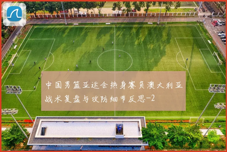 中国男篮亚运会热身赛负澳大利亚战术复盘与攻防细节反思