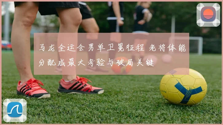 马龙全运会男单卫冕征程 老将体能分配成最大考验与破局关键