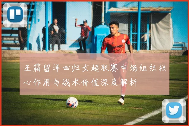 王霜留洋回归女超联赛中场组织核心作用与战术价值深度解析