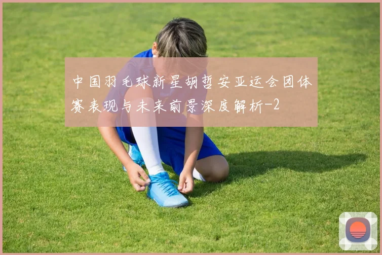 中国羽毛球新星胡哲安亚运会团体赛表现与未来前景深度解析