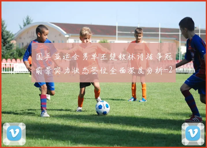国乒亚运会男单王楚钦林诗栋争冠前景实力状态签位全面深度分析