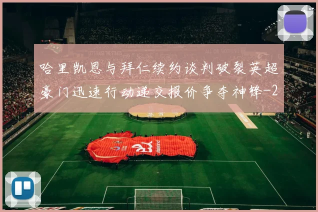哈里凯恩与拜仁续约谈判破裂英超豪门迅速行动递交报价争夺神锋