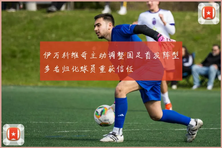 伊万科维奇主动调整国足首发阵型多名归化球员重获信任