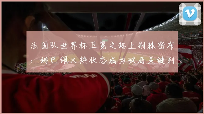 法国队世界杯卫冕之路上荆棘密布，姆巴佩火热状态成为破局关键利器
