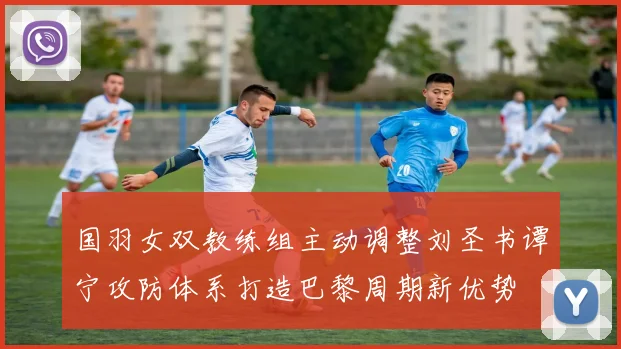 国羽女双教练组主动调整刘圣书谭宁攻防体系打造巴黎周期新优势