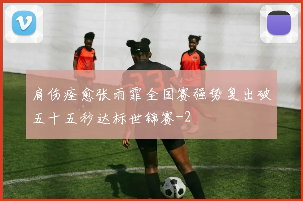肩伤痊愈张雨霏全国赛强势复出破五十五秒达标世锦赛