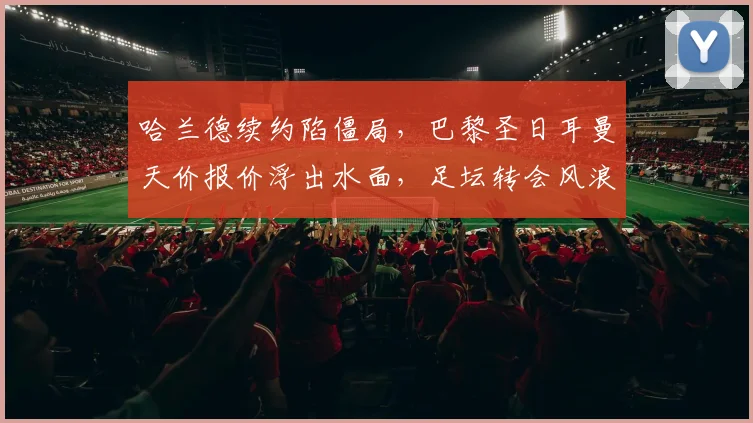 哈兰德续约陷僵局，巴黎圣日耳曼天价报价浮出水面，足坛转会风浪再起