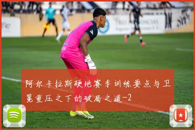 阿尔卡拉斯硬地赛季训练要点与卫冕重压之下的破局之道