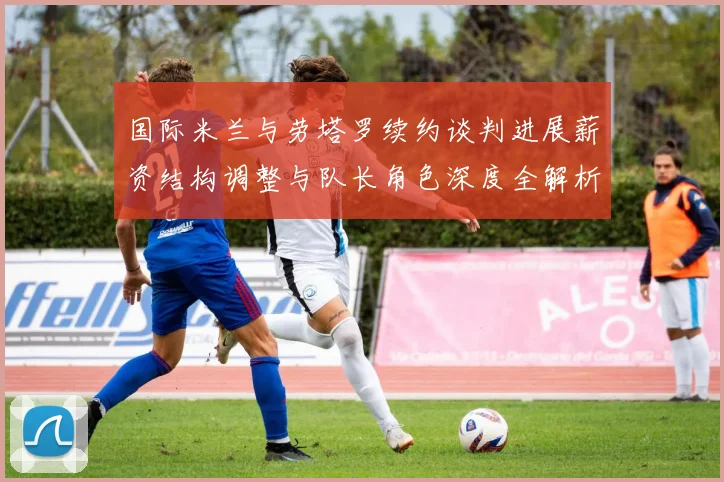 国际米兰与劳塔罗续约谈判进展薪资结构调整与队长角色深度全解析