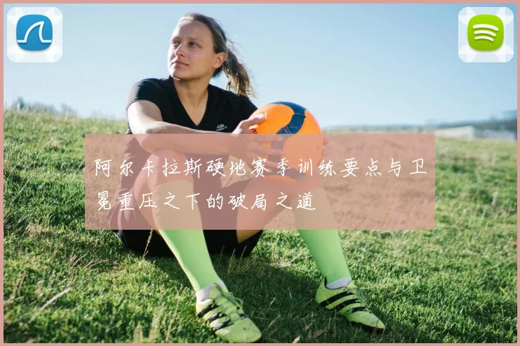 阿尔卡拉斯硬地赛季训练要点与卫冕重压之下的破局之道