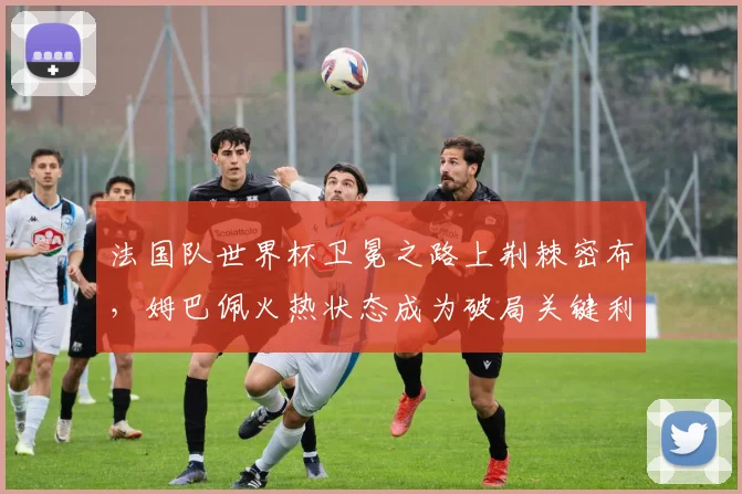 法国队世界杯卫冕之路上荆棘密布，姆巴佩火热状态成为破局关键利器