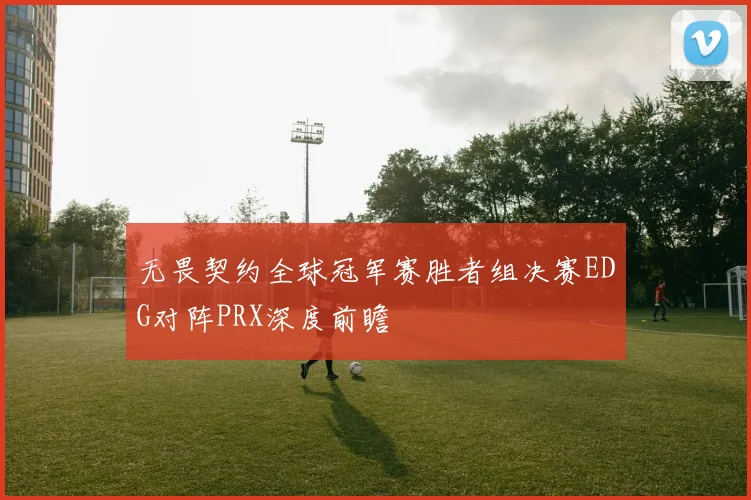 无畏契约全球冠军赛胜者组决赛EDG对阵PRX深度前瞻