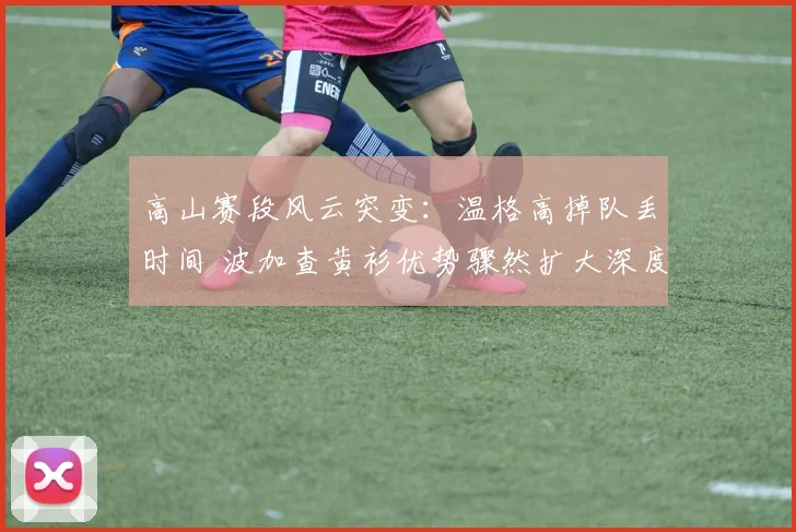 高山赛段风云突变：温格高掉队丢时间 波加查黄衫优势骤然扩大深度复盘