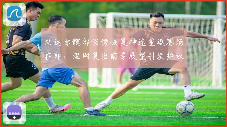 纳达尔髋部伤势恢复神速重返赛场在即,温网复出前景展望引发热议