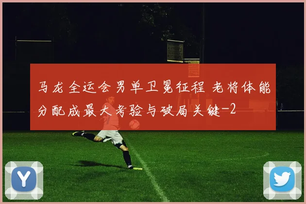 马龙全运会男单卫冕征程 老将体能分配成最大考验与破局关键