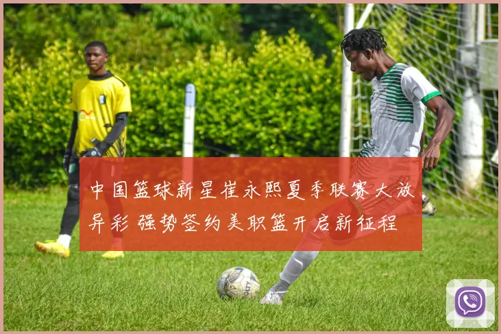 中国篮球新星崔永熙夏季联赛大放异彩 强势签约美职篮开启新征程