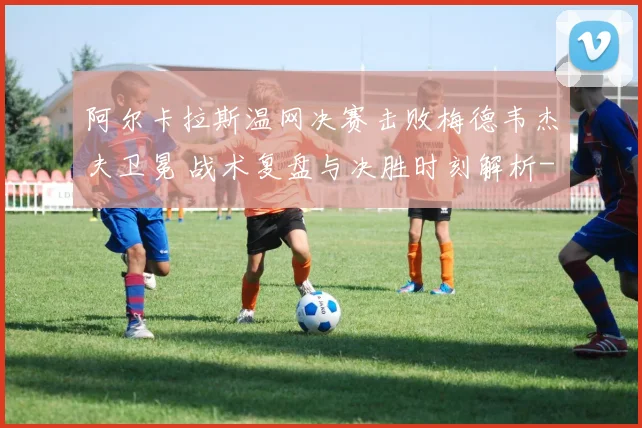 阿尔卡拉斯温网决赛击败梅德韦杰夫卫冕 战术复盘与决胜时刻解析
