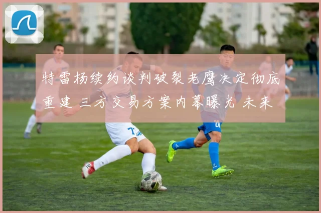 特雷杨续约谈判破裂老鹰决定彻底重建 三方交易方案内幕曝光 未来走向深度解读