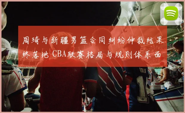 周琦与新疆男篮合同纠纷仲裁结果终落地 CBA联赛格局与规则体系面临重塑