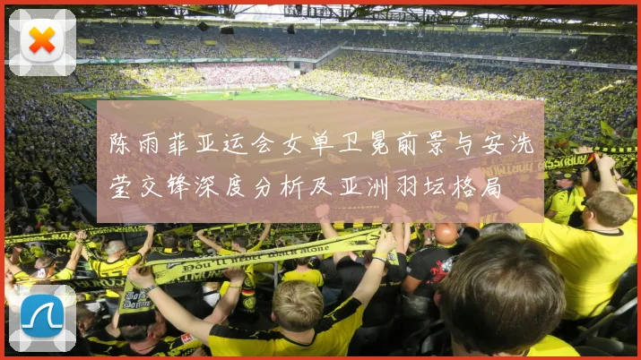 陈雨菲亚运会女单卫冕前景与安洗莹交锋深度分析及亚洲羽坛格局