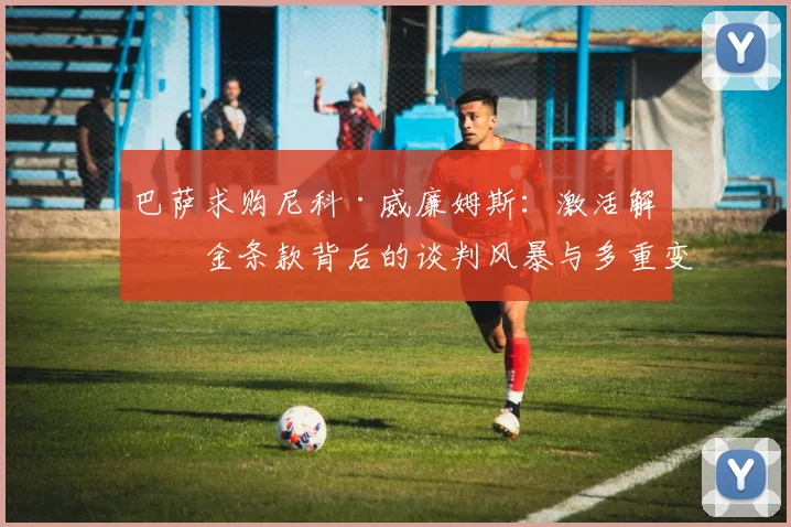 巴萨求购尼科·威廉姆斯:激活解约金条款背后的谈判风暴与多重变数