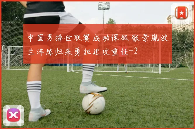 中国男排世联赛成功保级 张景胤波兰淬炼归来勇担进攻重任