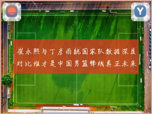 崔永熙与丁彦雨航国家队数据深度对比谁才是中国男篮锋线真正未来
