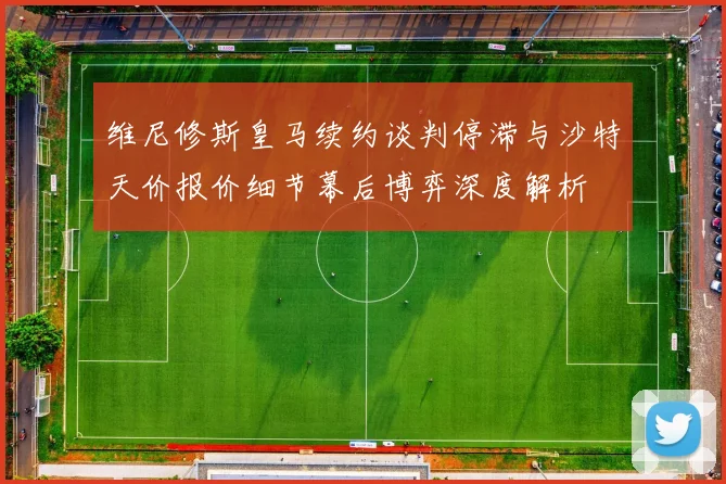 维尼修斯皇马续约谈判停滞与沙特天价报价细节幕后博弈深度解析
