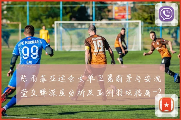 陈雨菲亚运会女单卫冕前景与安洗莹交锋深度分析及亚洲羽坛格局