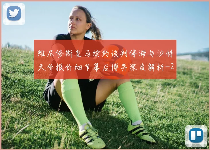 维尼修斯皇马续约谈判停滞与沙特天价报价细节幕后博弈深度解析
