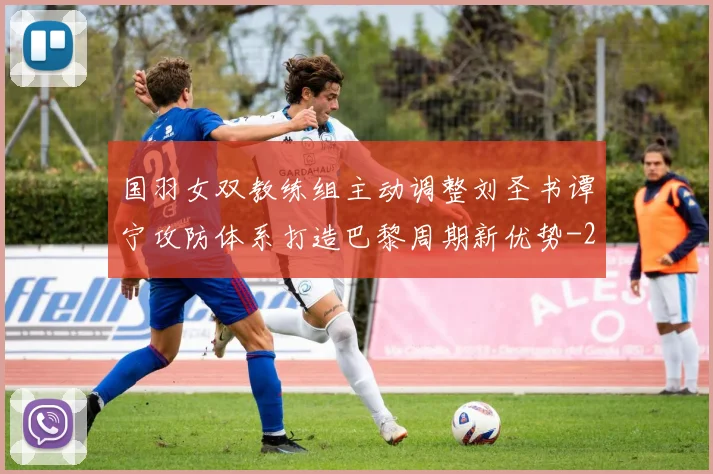国羽女双教练组主动调整刘圣书谭宁攻防体系打造巴黎周期新优势