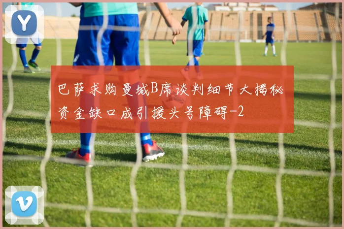 巴萨求购曼城B席谈判细节大揭秘 资金缺口成引援头号障碍