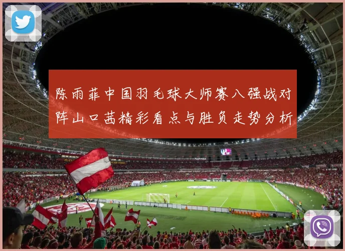 陈雨菲中国羽毛球大师赛八强战对阵山口茜精彩看点与胜负走势分析