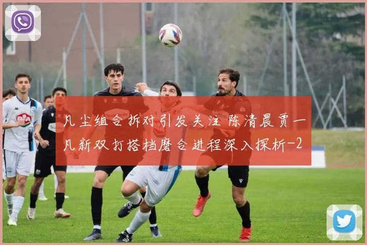 凡尘组合拆对引发关注 陈清晨贾一凡新双打搭档磨合进程深入探析